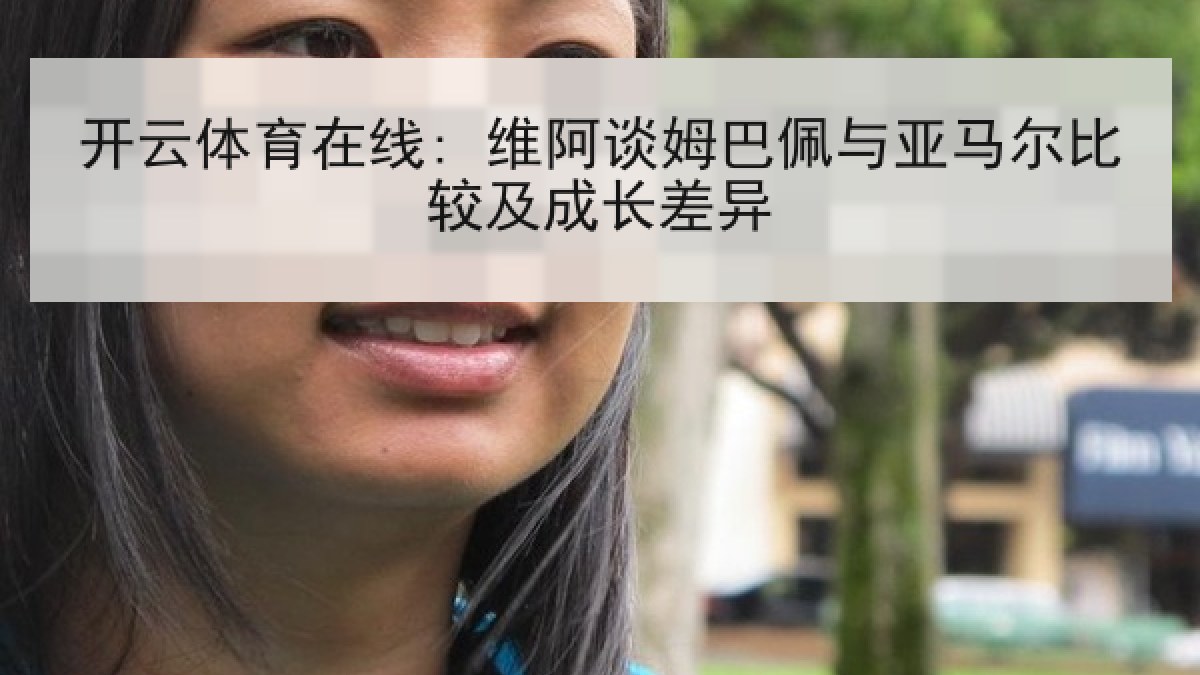 开云体育在线: 维阿谈姆巴佩与亚马尔比较及成长差异 开云体育在线: 维阿谈姆巴佩与亚马尔比较及成长差异