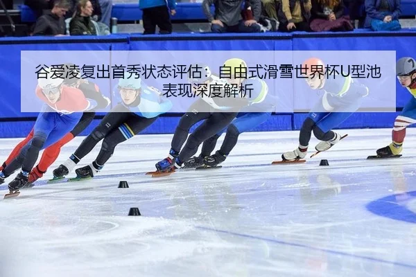谷爱凌复出首秀状态评估：自由式滑雪世界杯U型池表现深度解析
