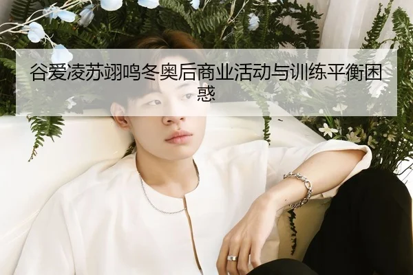 谷爱凌苏翊鸣冬奥后商业活动与训练平衡困惑