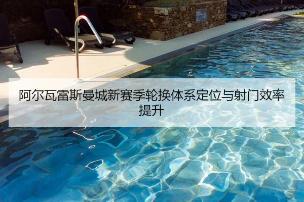 阿尔瓦雷斯曼城新赛季轮换体系定位与射门效率提升