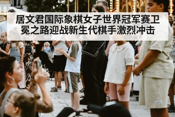 居文君国际象棋女子世界冠军赛卫冕之路迎战新生代棋手激烈冲击